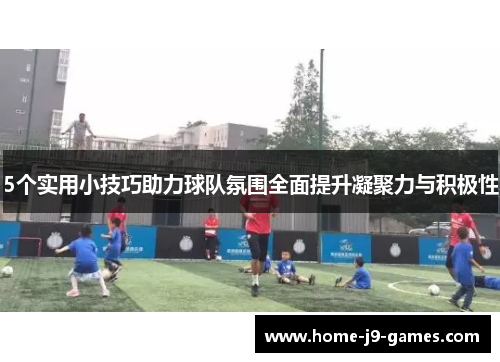5个实用小技巧助力球队氛围全面提升凝聚力与积极性