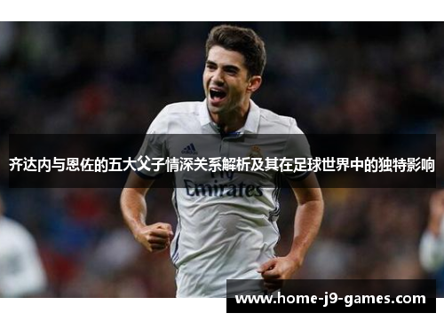 齐达内与恩佐的五大父子情深关系解析及其在足球世界中的独特影响