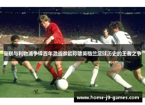 曼联与利物浦争锋百年激战谁能称雄英格兰足球历史的王者之争 曼联与利物浦争锋百年激战谁能称雄英格兰足球历史的王者之争