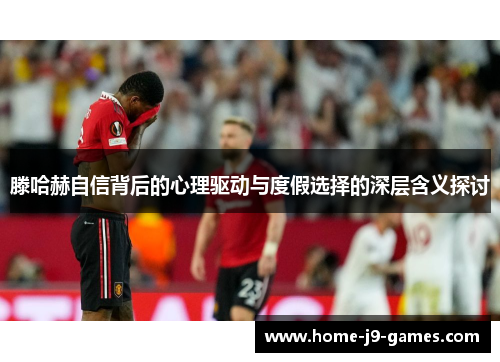 滕哈赫自信背后的心理驱动与度假选择的深层含义探讨 滕哈赫自信背后的心理驱动与度假选择的深层含义探讨