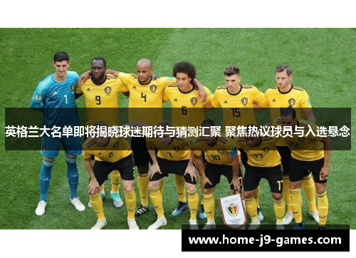 英格兰大名单即将揭晓球迷期待与猜测汇聚 聚焦热议球员与入选悬念