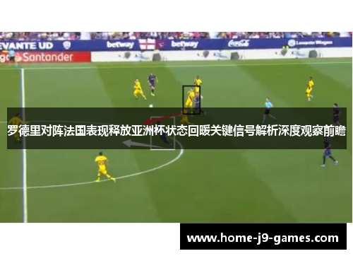 罗德里对阵法国表现释放亚洲杯状态回暖关键信号解析深度观察前瞻 罗德里对阵法国表现释放亚洲杯状态回暖关键信号解析深度观察前瞻
